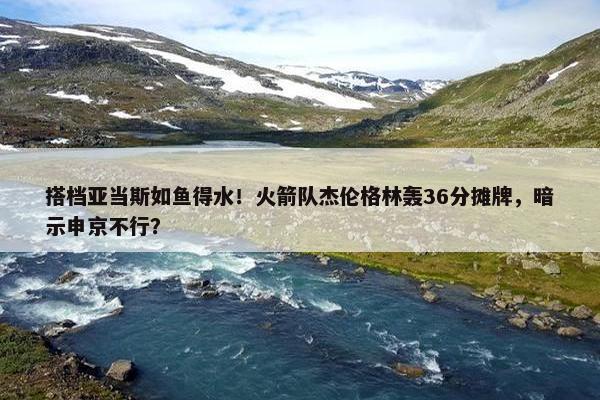 搭档亚当斯如鱼得水！火箭队杰伦格林轰36分摊牌，暗示申京不行？