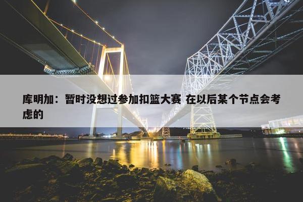 库明加：暂时没想过参加扣篮大赛 在以后某个节点会考虑的