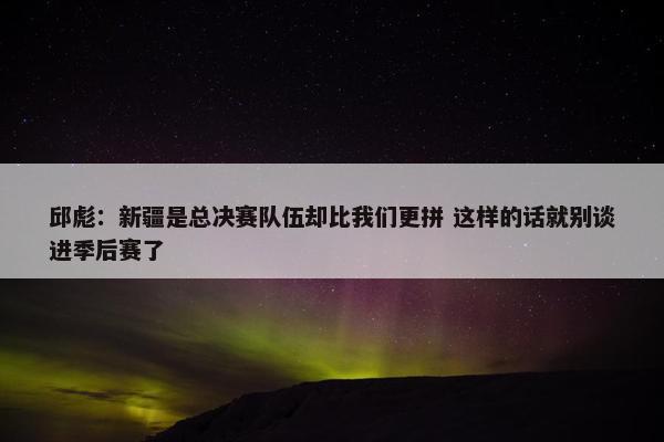 邱彪：新疆是总决赛队伍却比我们更拼 这样的话就别谈进季后赛了