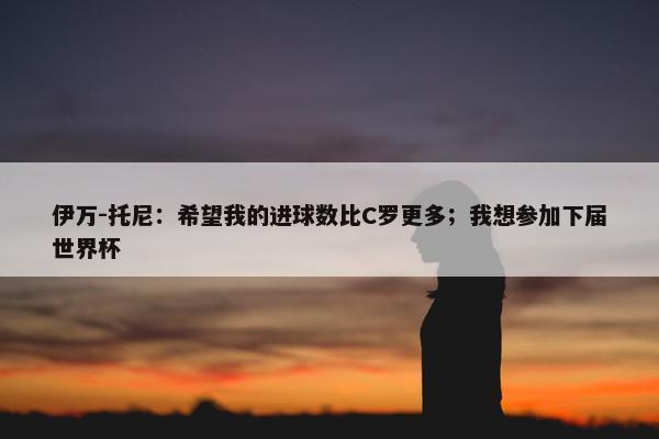 伊万-托尼：希望我的进球数比C罗更多；我想参加下届世界杯