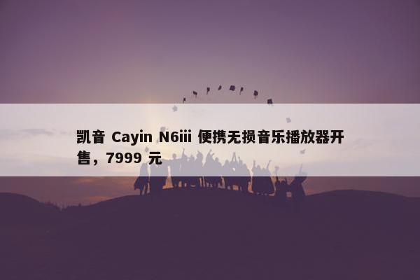 凯音 Cayin N6iii 便携无损音乐播放器开售，7999 元