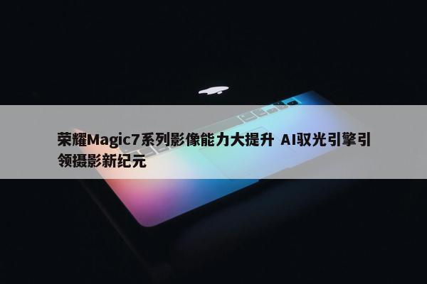 荣耀Magic7系列影像能力大提升 AI驭光引擎引领摄影新纪元