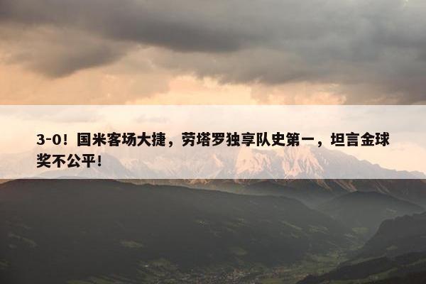 3-0！国米客场大捷，劳塔罗独享队史第一，坦言金球奖不公平！