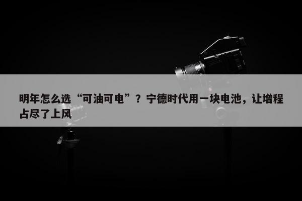 明年怎么选“可油可电”？宁德时代用一块电池，让增程占尽了上风