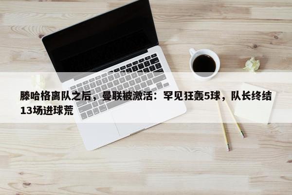 滕哈格离队之后，曼联被激活：罕见狂轰5球，队长终结13场进球荒