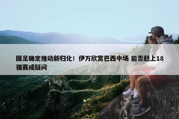 国足确定推动新归化！伊万欣赏巴西中场 能否赶上18强赛成疑问