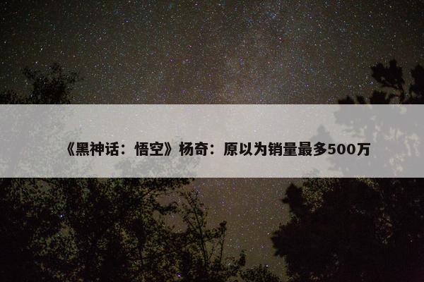 《黑神话：悟空》杨奇：原以为销量最多500万