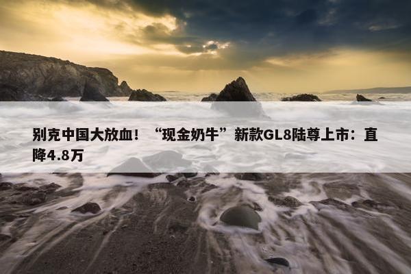 别克中国大放血！“现金奶牛”新款GL8陆尊上市：直降4.8万