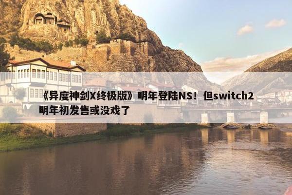 《异度神剑X终极版》明年登陆NS！但switch2明年初发售或没戏了