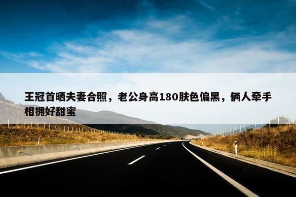 王冠首晒夫妻合照，老公身高180肤色偏黑，俩人牵手相拥好甜蜜