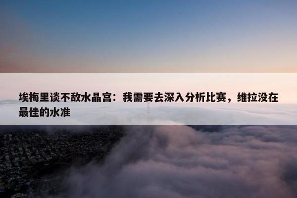 埃梅里谈不敌水晶宫：我需要去深入分析比赛，维拉没在最佳的水准