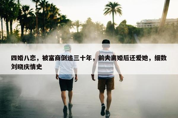 四婚八恋，被富商倒追三十年，前夫离婚后还爱她，细数刘晓庆情史