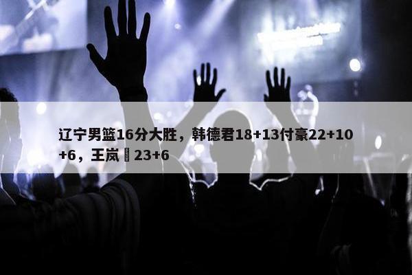 辽宁男篮16分大胜，韩德君18+13付豪22+10+6，王岚嵚23+6