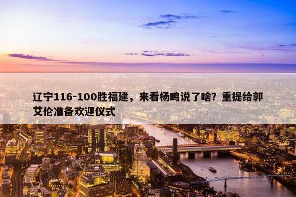 辽宁116-100胜福建，来看杨鸣说了啥？重提给郭艾伦准备欢迎仪式