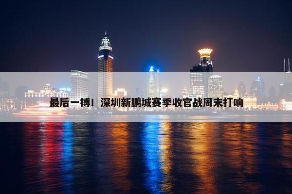 最后一搏！深圳新鹏城赛季收官战周末打响