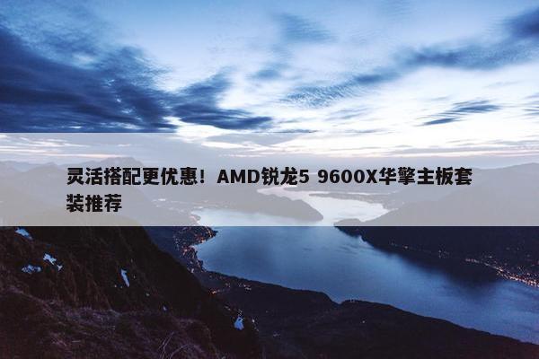 灵活搭配更优惠！AMD锐龙5 9600X华擎主板套装推荐