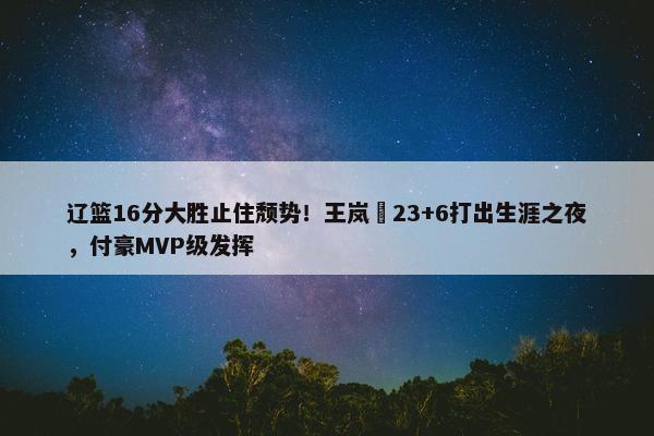 辽篮16分大胜止住颓势！王岚嵚23+6打出生涯之夜，付豪MVP级发挥