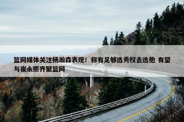 篮网媒体关注杨瀚森表现！称有足够选秀权去选他 有望与崔永熙齐聚篮网