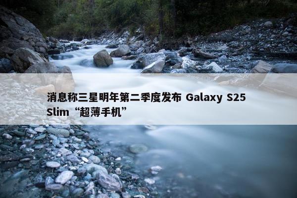 消息称三星明年第二季度发布 Galaxy S25 Slim“超薄手机”