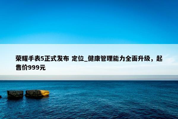 荣耀手表5正式发布 定位_健康管理能力全面升级，起售价999元