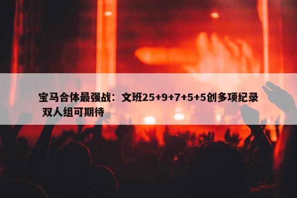 宝马合体最强战：文班25+9+7+5+5创多项纪录 双人组可期待