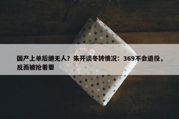 国产上单后继无人？朱开谈冬转情况：369不会退役，反而被抢着要