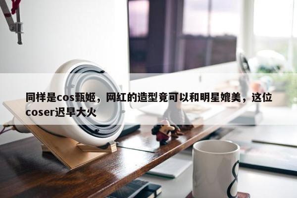 同样是cos甄姬，网红的造型竟可以和明星媲美，这位coser迟早大火