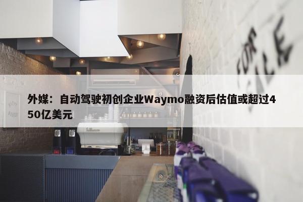 外媒：自动驾驶初创企业Waymo融资后估值或超过450亿美元