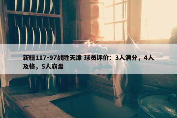 新疆117-97战胜天津 球员评价：3人满分，4人及格，5人崩盘