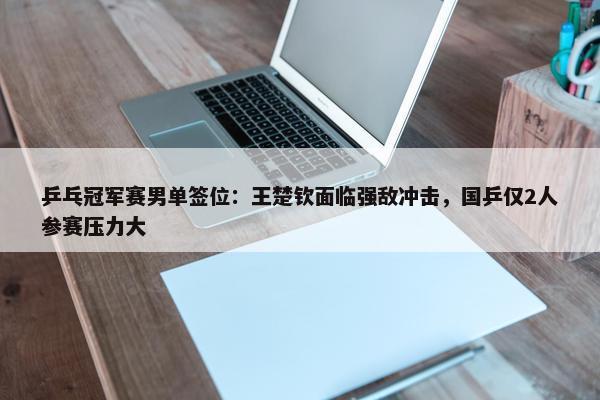 乒乓冠军赛男单签位：王楚钦面临强敌冲击，国乒仅2人参赛压力大