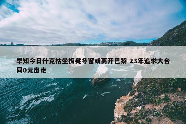 早知今日什克枯坐板凳冬窗或离开巴黎 23年追求大合同0元出走