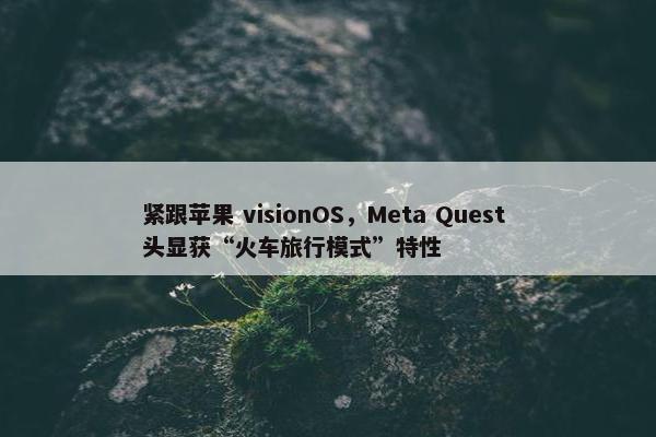 紧跟苹果 visionOS，Meta Quest 头显获“火车旅行模式”特性