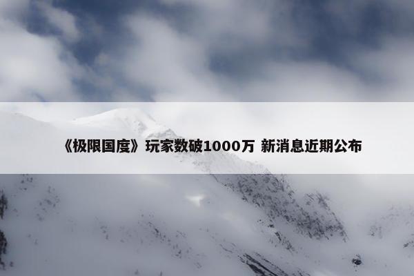 《极限国度》玩家数破1000万 新消息近期公布