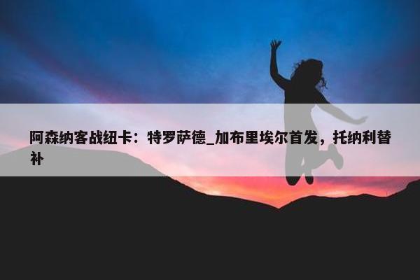 阿森纳客战纽卡：特罗萨德_加布里埃尔首发，托纳利替补