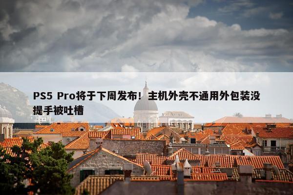 PS5 Pro将于下周发布！主机外壳不通用外包装没提手被吐槽