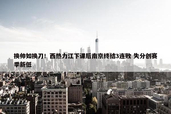 换帅如换刀！西热力江下课后南京终结3连败 失分创赛季新低