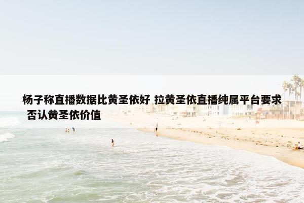 杨子称直播数据比黄圣依好 拉黄圣依直播纯属平台要求 否认黄圣依价值