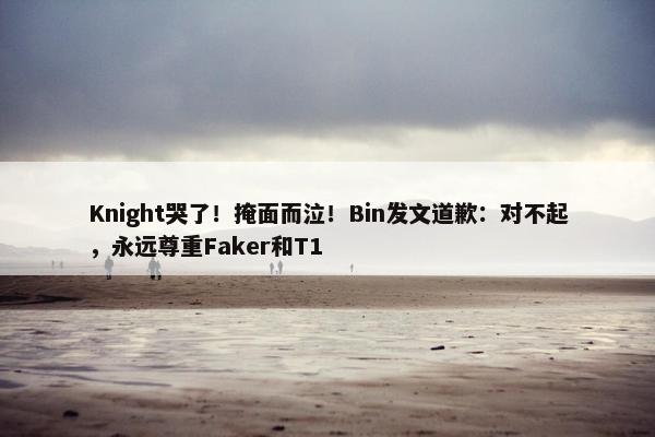 Knight哭了！掩面而泣！Bin发文道歉：对不起，永远尊重Faker和T1