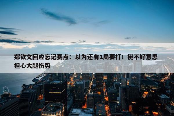 郑钦文回应忘记赛点：以为还有1局要打！挺不好意思 担心大腿伤势