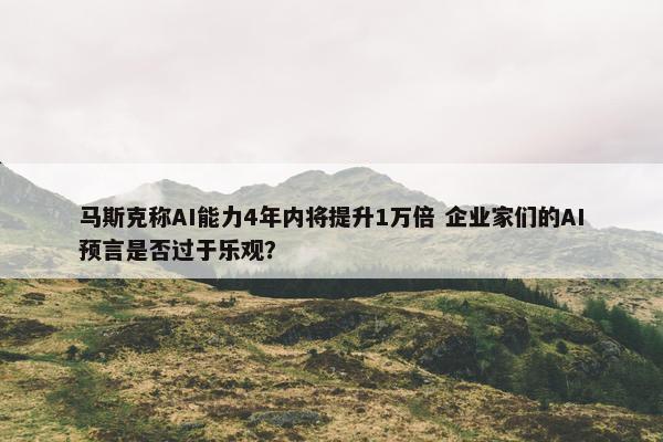 马斯克称AI能力4年内将提升1万倍 企业家们的AI预言是否过于乐观？