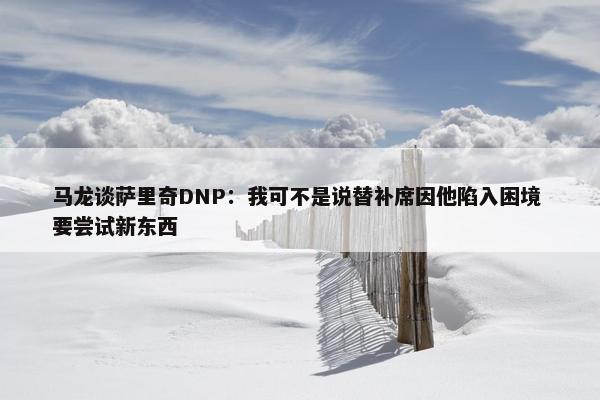 马龙谈萨里奇DNP：我可不是说替补席因他陷入困境 要尝试新东西