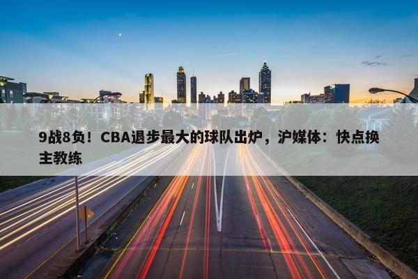 9战8负！CBA退步最大的球队出炉，沪媒体：快点换主教练