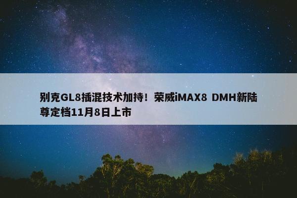 别克GL8插混技术加持！荣威iMAX8 DMH新陆尊定档11月8日上市