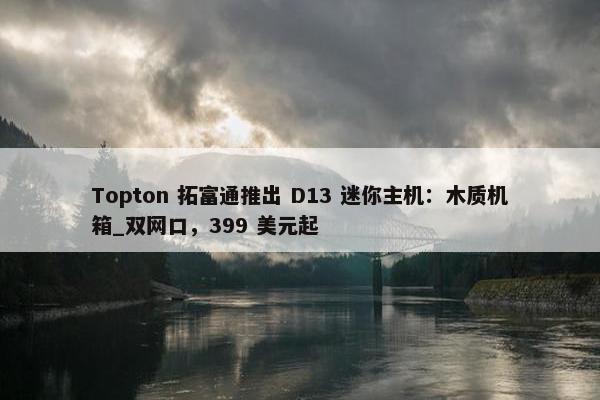 Topton 拓富通推出 D13 迷你主机：木质机箱_双网口，399 美元起