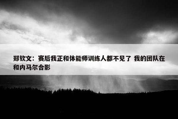 郑钦文：赛后我正和体能师训练人都不见了 我的团队在和内马尔合影