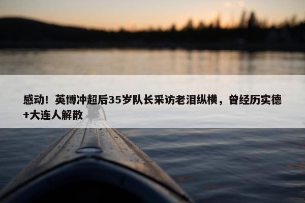 感动！英博冲超后35岁队长采访老泪纵横，曾经历实德+大连人解散