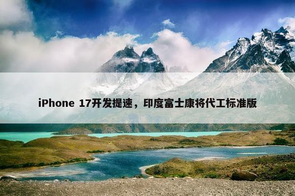 iPhone 17开发提速，印度富士康将代工标准版