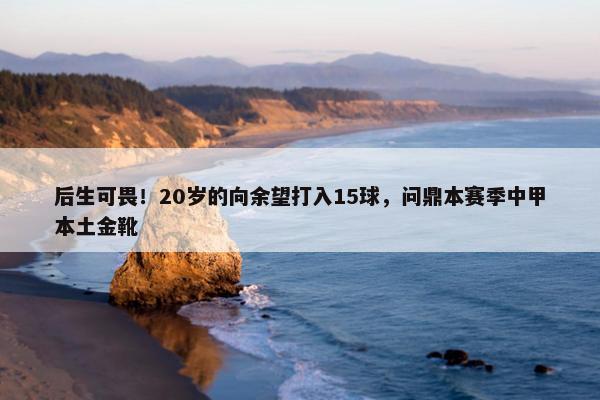 后生可畏！20岁的向余望打入15球，问鼎本赛季中甲本土金靴