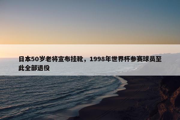 日本50岁老将宣布挂靴，1998年世界杯参赛球员至此全部退役