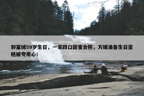 郭富城59岁生日，一家四口甜蜜合照，方媛准备生日蛋糕被夸用心！